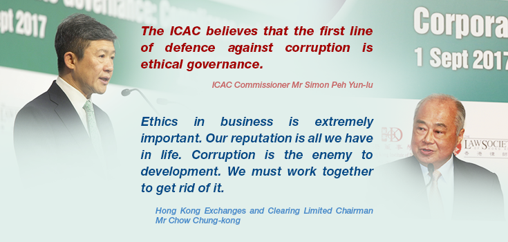 ICAC Commissioner Mr Simon Peh Yun-lu: 'The ICAC believes that the first line of defence against corruption is ethical governance.'; Hong Kong Exchanges and Clearing Limited Chairman Mr Chow Chung-kong: 'Ethics in business is extremely important. Our reputation is all we have in life. Corruption is the enemy to development. We must work together to get rid of it.'