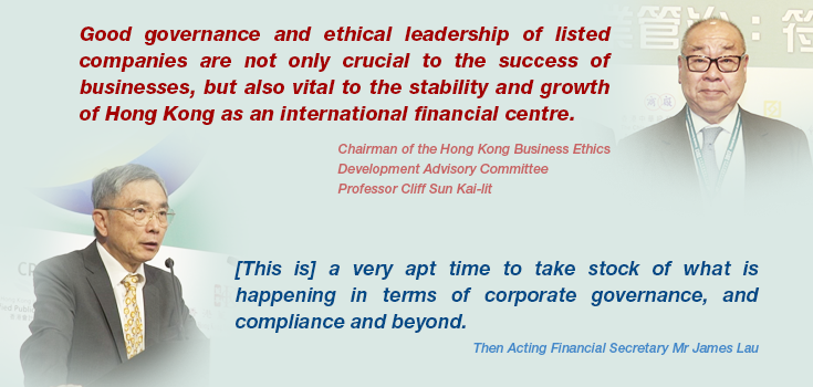 Hong Kong Business Ethics Development Advisory Committee Chairman Professor Cliff Sun Kai-lit: 'Good governance and ethical leadership of listed companies are not only crucial to the success of businesses, but also vital to the stability and growth of Hong Kong as an international financial centre.'; Then Acting Financial Secretary Mr James Lau: '[This is] a very apt time to take stock of what is happening in terms of corporate governance, and compliance and beyond.'