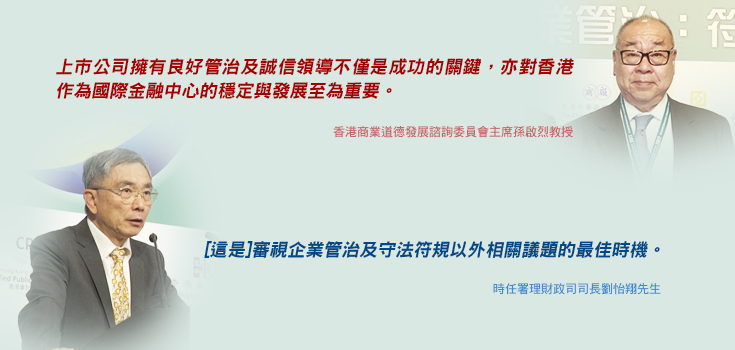 「上市公司擁有良好管治及誠信領導不僅是成功的關鍵，亦對香港作為國際金融中心的穩定與發展至為重要。」香港商業道德發展諮詢委員會主席孫啟烈教授; 「[這是]審視企業管治及守法符規以外相關議題的最佳時機。」時任署理財政司司長劉怡翔先生