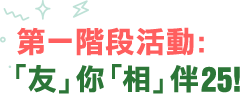 第一階段活動：「友」你「相」伴25！