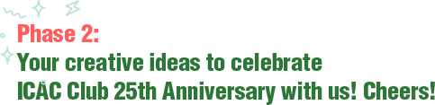 Phase 2: Your creative ideas to celebrate ICAC Club 25th Anniversary with us! Cheers!