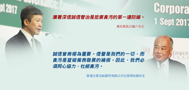 「廉署深信誠信管治是抵禦貪污的第一道防線。」廉政專員白韞六先生; 「誠信營商極為重要。信譽是我們的一切，而貪污是窒礙業務發展的禍根。因此，我們必須同心協力，杜絕貪污。」香港交易及結算所有限公司主席周松崗先生