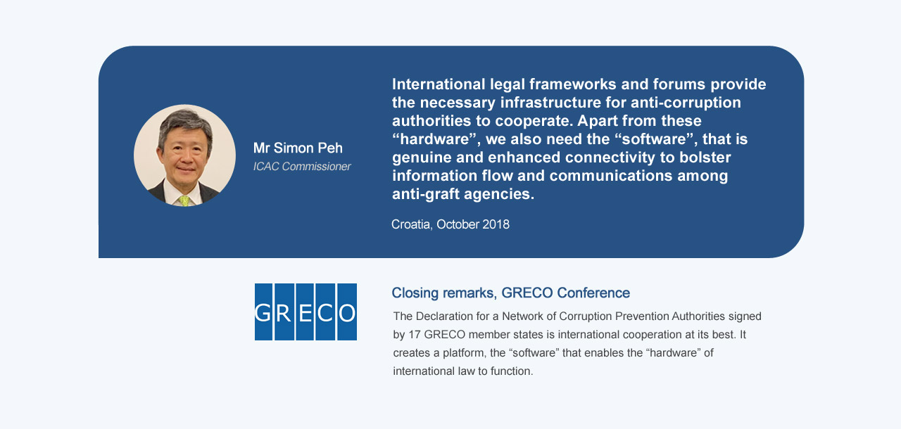Mr Simon Peh ICAC Commissioner, International legal frameworks and forums provide the necessary infrastructure for anti-corruption authorities to cooperate. Apart from these “hardware”, we also need the “software”, that is genuine and enhanced connectivity to bolster information flow and communications among anti-graft agencies. Croatia, October 2018. Closing remarks, GRECO Conference, The Declaration for a Network of Corruption Prevention Authorities signed by 17 GRECO member states is international cooperation at its best. It creates a platform, the “software” that enables the “hardware” of international law to function
