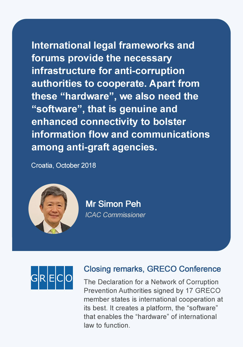 Mr Simon Peh ICAC Commissioner, International legal frameworks and forums provide the necessary infrastructure for anti-corruption authorities to cooperate. Apart from these “hardware”, we also need the “software”, that is genuine and enhanced connectivity to bolster information flow and communications among anti-graft agencies. Croatia, October 2018. Closing remarks, GRECO Conference, The Declaration for a Network of Corruption Prevention Authorities signed by 17 GRECO member states is international cooperation at its best. It creates a platform, the “software” that enables the “hardware” of international law to function