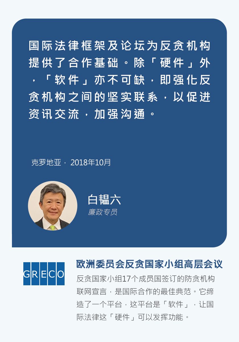 廉政专员白韫六，国际法律框架及论坛为反贪机构提供了合作基础。除「硬件」外，「软件」亦不可缺，即强化反贪机构之间的坚实联系，以促进资讯交流，加强沟通。克罗地亚，2018年10月。欧洲委员会反贪国家小组高层会议，反贪国家小组17个成员国签订的防贪机构联网宣言，是国际合作的最佳典范。它缔造了一个平台，这平台是「软件」，让国际法律这「硬件」可以发挥功能