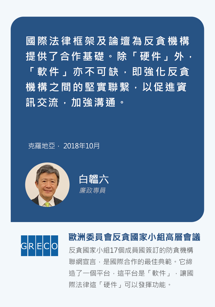 廉政專員白韞六，國際法律框架及論壇為反貪機構提供了合作基礎。除「硬件」外，「軟件」亦不可缺，即強化反貪機構之間的堅實聯繫，以促進資訊交流，加強溝通。克羅地亞，2018年10月。歐洲委員會反貪國家小組高層會議，反貪國家小組17個成員國簽訂的防貪機構聯網宣言，是國際合作的最佳典範。它締造了一個平台，這平台是「軟件」，讓國際法律這「硬件」可以發揮功能