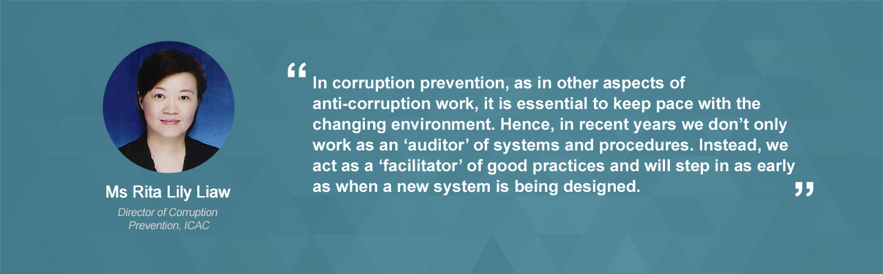 In corruption prevention, as in other aspects of anti-corruption work, it is essential to keep pace with the changing environment. Hence, in recent years we don’t only work as an ‘auditor’ of systems and procedures, but also a ‘facilitator’ of good practices as early as when a new system is being designed.