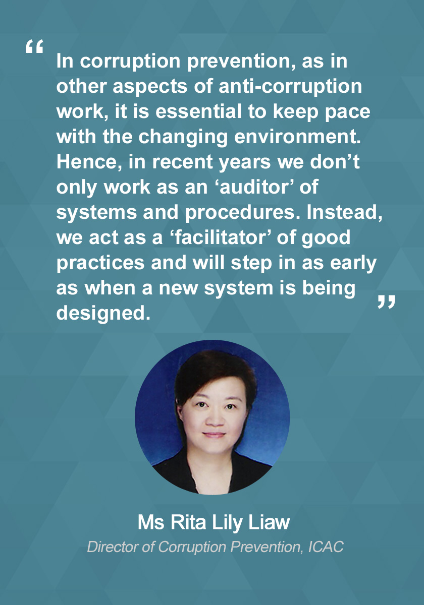 In corruption prevention, as in other aspects of anti-corruption work, it is essential to keep pace with the changing environment. Hence, in recent years we don’t only work as an ‘auditor’ of systems and procedures, but also a ‘facilitator’ of good practices as early as when a new system is being designed.