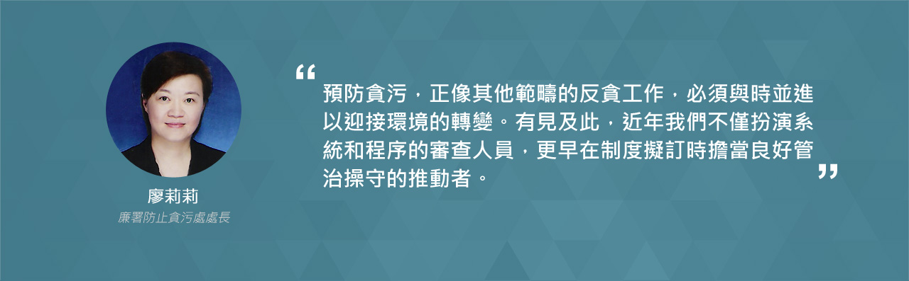 預防貪污，正像其他範疇的反貪工作，必須與時並進以迎接環境的轉變。有見及此，近年我們不僅扮演系統和程序的審查人員，更早在製度擬訂時擔當良好管治操守的推動者。