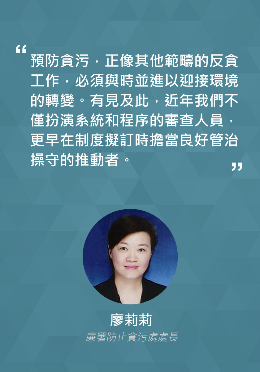 預防貪污，正像其他範疇的反貪工作，必須與時並進以迎接環境的轉變。有見及此，近年我們不僅扮演系統和程序的審查人員，更早在製度擬訂時擔當良好管治操守的推動者。
